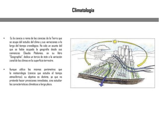 Climatologia
• Es la ciencia o rama de las ciencias de la Tierra que
se ocupa del estudio del clima y sus variaciones a lo
largo del tiempo cronológico. Ha sido un asunto del
que se había ocupado la geografía desde sus
comienzos: Claudio Ptolomeo, en su libro
"Geographia", dedica un tercio de éste a la variación
zonalde los climas en la superficieterrestre.
• Aunque utiliza los mismos parámetros que
la meteorología (ciencia que estudia el tiempo
atmosférico), su objetivo es distinto, ya que no
pretende hacer previsiones inmediatas, sino estudiar
las características climáticas a largo plazo.
 