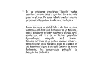 • De las condiciones atmosféricas dependen muchas
actividades humanas, desde la agricultura hasta un simple
paseo por el campo. Por eso se ha hecho un esfuerzo ingente
por predecir el tiempo tanto a corto como a medio plazo.
• Cuando una comarca, ciudad, ladera, etc. tiene un clima
diferenciado del clima zonal decimos que es un 'topoclima';
éste se caracteriza por estar mayormente afectado por el
estado local del resto de los factores geográficos
(geomorfología, hidrografía, etc.). Además,
llamamos microclima al que no tiene divisiones inferiores,
como el que hay en una habitación, debajo de un árbol o en
una determinada esquina de una calle. Determina de manera
fundamental, las características principales de
la arquitectura bioclimática.
 