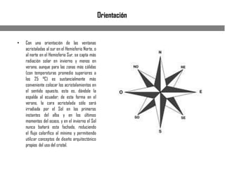 Orientación
• Con una orientación de las ventanas
acristaladas al sur en el Hemisferio Norte, o
al norte en el Hemisferio Sur, se capta más
radiación solar en invierno y menos en
verano, aunque para las zonas más cálidas
(con temperaturas promedio superiores a
los 25 °C) es sustancialmente más
conveniente colocar los acristalamientos en
el sentido opuesto, esto es, dándole la
espalda al ecuador; de esta forma en el
verano, la cara acristalada sólo será
irradiada por el Sol en los primeros
instantes del alba y en los últimos
momentos del ocaso, y en el invierno el Sol
nunca bañará esta fachada, reduciendo
el flujo calorífico al mínimo y permitiendo
utilizar conceptos de diseño arquitectónico
propios del uso del cristal.
 