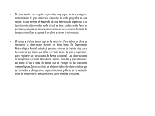 • El clima tiende a ser regular en períodos muy largos, incluso geológicos,
determinando de gran manera la evolución del ciclo geográfico de una
región, lo que permite el desarrollo de una determinada vegetación y un
tipo de suelos determinados por la latitud, es decir, suelos zonales Pero, en
períodos geológicos, el clima también cambia de forma natural, los tipos de
tiempo se modificany se pasade un clima a otro en la misma zona.
• El tiempo y el clima tienen lugar en la atmósfera. Para definir un clima es
necesaria la observación durante un lapso largo (la Organización
Meteorológica Mundial estableció periodos mínimos de treinta años, pero
hay autores que creen que deben ser más largos, de cien o superiores,
para registrar las variaciones de forma suficiente). Las observaciones
de temperatura, presión atmosférica, vientos, humedad y precipitaciones,
así como el tipo o tipos de tiempo que se recogen en las estaciones
meteorológicas. Con estos datos se elaboran tablas de valores medios que
se trasladan a climogramas, representaciones gráficas de la variación
anual de temperatura y precipitaciones,comovariables principales.
 