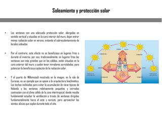 Soleamiento y protección solar
• Las ventanas con una adecuada protección solar, alargadas en
sentido vertical y situadas en la cara interior del muro, dejan entrar
menos radiación solar en verano, evitando el sobrecalentamiento de
locales soleados
• Por el contrario, este efecto no es beneficioso en lugares fríos o
durante el invierno, por eso, tradicionalmente, en lugares fríos las
ventanas son más grandes que en los cálidos, están situadas en la
cara exterior del muro y suelen tener miradores acristalados, para
potenciar la beneficiosacaptación de la radiaciónsolar.
• Y el puerto de Willemstadt mostrado en la imagen, en la isla de
Curazao, es un ejemplo que se opone a la arquitectura bioclimática.
Los techos inclinados para evitar la acumulación de nieve típicos de
Holanda y las ventanas relativamente pequeñas y cerradas
contrastan con el clima cálido de la zona intertropical, donde resulta
fundamental estudiar la ventilación a través de ventanas dirigidas
fundamentalmente hacia el este y noreste, para aprovechar los
vientos alisios que soplandurante todo el año.
 