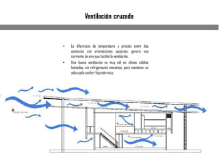 Ventilación cruzada
• La diferencia de temperatura y presión entre dos
estancias con orientaciones opuestas, genera una
corriente de aire que facilita la ventilación.
• Una buena ventilación es muy útil en climas cálidos
húmedos, sin refrigeración mecánica, para mantener un
adecuadoconfort higrotérmico.
 