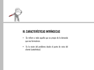 III. CARACTERÍSTICAS INTRÍNSECAS
• Se refiere a todo aquello que es propio de la demanda
que nos formularon.
• Es la visión del problema desde el punto de vista del
cliente (catedrático).
 