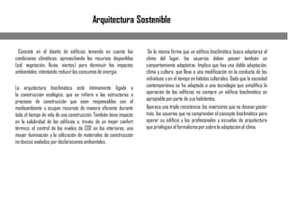 Arquitectura Sostenible
Consiste en el diseño de edificios teniendo en cuenta las
condiciones climáticas, aprovechando los recursos disponibles
(sol, vegetación, lluvia, vientos) para disminuir los impactos
ambientales, intentando reducirlos consumosde energía.
La arquitectura bioclimática está íntimamente ligada a
la construcción ecológica, que se refiere a las estructuras o
procesos de construcción que sean responsables con el
medioambiente y ocupan recursos de manera eficiente durante
todo el tiempo de vida de una construcción. También tiene impacto
en la salubridad de los edificios a, través de un mejor confort
térmico, el control de los niveles de CO2 en los interiores, una
mayor iluminación y la utilización de materiales de construcción
no tóxicos avalados por declaracionesambientales .
De la misma forma que un edificio bioclimático busca adaptarse al
clima del lugar, los usuarios deben poseer también un
comportamiento adaptativo. Implica que hay una doble adaptación,
clima y cultura, que lleva a una modificación en la conducta de los
individuos yen el tiempo en hábitos culturales. Dado que la sociedad
contemporánea se ha adaptado a una tecnología que simplifica la
operación de los edificios no siempre un edificio bioclimático es
apropiablepor parte de sus habitantes.
Aparece una triple resistencia: los inversores que no desean gastar
más, los usuarios que no comprenden el concepto bioclimático para
operar su edificio y los profesionales y escuelas de arquitectura
que privilegian el formalismopor sobre la adaptaciónal clima.
 
