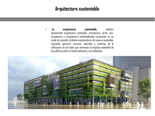 Arquitectura sustentable
• La arquitectura sustentable, también
denominada arquitectura sostenible, arquitectura verde, eco-
arquitectura y arquitectura ambientalmente consciente, es un
modo de concebir el diseño arquitectónico de manera sostenible,
buscando optimizar recursos naturales y sistemas de la
edificación de tal modo que minimicen el impacto ambiental de
los edificios sobreel medio ambiente y sus habitantes.
 