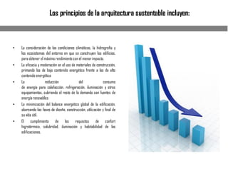 Los principios de la arquitectura sustentable incluyen:
• La consideración de las condiciones climáticas, la hidrografía y
los ecosistemas del entorno en que se construyen los edificios,
para obtener el máximo rendimiento con el menorimpacto.
• La eficacia y moderación en el uso de materiales de construcción,
primando los de bajo contenido energético frente a los de alto
contenido energético
• La reducción del consumo
de energía para calefacción, refrigeración, iluminación y otros
equipamientos, cubriendo el resto de la demanda con fuentes de
energíarenovables
• La minimización del balance energético global de la edificación,
abarcando las fases de diseño, construcción, utilización y final de
su vida útil.
• El cumplimiento de los requisitos de confort
higrotérmico, salubridad, iluminación y habitabilidad de las
edificaciones.
 