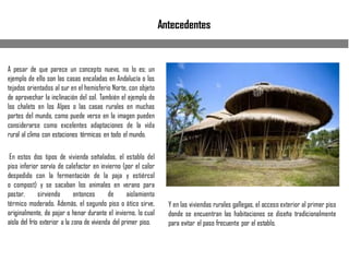 Antecedentes
A pesar de que parece un concepto nuevo, no lo es; un
ejemplo de ello son las casas encaladas en Andalucía o los
tejados orientados al sur en el hemisferio Norte, con objeto
de aprovechar la inclinación del sol. También el ejemplo de
los chalets en los Alpes o las casas rurales en muchas
partes del mundo, como puede verse en la imagen pueden
considerarse como excelentes adaptaciones de la vida
rural al clima con estaciones térmicas en todo el mundo.
En estos dos tipos de vivienda señalados, el establo del
piso inferior servía de calefactor en invierno (por el calor
despedido con la fermentación de la paja y estiércol
o compost) y se sacaban los animales en verano para
pastar, sirviendo entonces de aislamiento
térmico moderado. Además, el segundo piso o ático sirve,
originalmente, de pajar o henar durante el invierno, lo cual
aísla del frío exterior a la zona de vivienda del primer piso.
Y en las viviendas rurales gallegas, el acceso exterior al primer piso
donde se encuentran las habitaciones se diseña tradicionalmente
para evitar el paso frecuente por el establo.
 