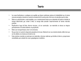 Teoria
• Las casas bioclimaticas o ecologicas son aquellas que logran condiciones óptimas de habitabilidad con el mínimo
consumoenergético,teniendo en cuenta la orientación de la construcción,el terreno y la naturalezaque lo rodea.
• Deben ser autosuficientes y autorreguladas, con un mantenimiento barato que no dependan de fuentes no locales de
energía (electricidad, gas, carbón o leña). La energía debe proceder mayoritariamente de fuentes naturales
gratuitas.
• Reutilizando el agua de lluvia, ahorran recursos; y al ser construidas con materiales no tóxicos se integran
perfectamente en el medio ambiente, sin perjudicarle.
• Deben usar energíaslimpias y tener cero emisiones.
• Hay que tener en cuenta la integración paisajística de la casa. Además de ser una vivienda cómoda y bella, tiene que
ser de calidady en armoníacon el entorno vivo.
• Estas prácticas viviendas se construyen con materiales y técnicas modernas que faciliten el ahorro y proporcionen
comodidades,pero evitando las zonas geopatógenase insalubres.
 