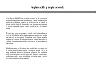 Implantación y emplazamiento
La localización del edificio es un aspecto central en la arquitectura
sustentable y a menudo no es tenida muy en cuenta. Aunque muchos
arquitectos ecologistas sugieren la localización de la vivienda u
oficinas ideal en medio de la naturaleza o el bosque esto no siempre
es lo más aconsejable; ya que resulta perjudicial para el ambiente
natural.
Primero tales estructuras sirven a menudo como la última línea de
atracción del suburbio de las ciudades y pueden generar una tensión
que favorezca su crecimiento. En segundo lugar al estar aisladas
aumentan el consumo de energía requerida para el transporte y
conducen generalmente a emisiones innecesarias de gases de efecto
invernadero.
Debe buscarse una localización urbana o suburbana cercana a vías
de comunicación buscando mejorar y fortalecer la zona. Esta es la
actual tendencia del nuevo movimiento urbanista. Una cuidadosa
zonificación mixta entre áreas industriales (limpias), comerciales,
residenciales implica mejor accesibilidad para poder viajar a pie, en
bicicleta, o usandoel transporte público
 
