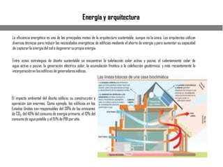 Energía y arquitectura
La eficiencia energética es una de las principales metas de la arquitectura sustentable, aunque no la única. Los arquitectos utilizan
diversas técnicas para reducir las necesidades energéticas de edificios mediante el ahorro de energía ypara aumentar su capacidad
de capturar la energíadel sol o degenerarsupropia energía.
Entre estas estrategias de diseño sustentable se encuentran la calefacción solar activa y pasiva, el calentamiento solar de
agua activo o pasivo, la generación eléctrica solar, la acumulación freática o la calefacción geotérmica, y más recientemente la
incorporaciónen los edificios de generadoreseólicos.
El impacto ambiental del diseño edilicio, su construcción y
operación son enormes. Como ejemplo, los edificios en los
Estados Unidos son responsables del 39% de las emisiones
de CO2, del 40% del consumo de energía primaria, el 13% del
consumode agua potable y el 15% de PBI por año.
 