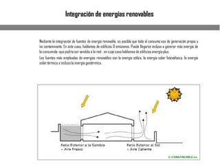 Integración de energías renovables
Mediante la integración de fuentes de energía renovable, es posible que todo el consumo sea de generación propia y
no contaminante. En este caso, hablamos de edificios 0 emisiones. Puede llegarse incluso a generar más energía de
la consumida-quepodría ser vendida a la red-, en cuyo casohablamosde edificios energíaplus.
Las fuentes más empleadas de energías renovables son la energía eólica, la energía solar fotovoltaica, la energía
solartérmica e inclusola energía geotérmica.
 