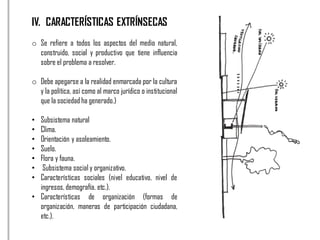 IV. CARACTERÍSTICAS EXTRÍNSECAS
o Se refiere a todos los aspectos del medio natural,
construido, social y productivo que tiene influencia
sobre el problema a resolver.
o Debe apegarse a la realidad enmarcada por la cultura
y la política, así como al marco jurídico o institucional
que la sociedad ha generado.)
• Subsistema natural
• Clima.
• Orientación y asoleamiento.
• Suelo.
• Flora y fauna.
• Subsistema social y organizativo.
• Características sociales (nivel educativo, nivel de
ingresos, demografía, etc.).
• Características de organización (formas de
organización, maneras de participación ciudadana,
etc.).
 