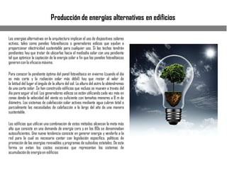 Producción de energías alternativas en edificios
Las energías alternativas en la arquitectura implican el uso de dispositivos solares
activos, tales como paneles fotovoltaicos o generadores eólicos que ayudan a
proporcionar electricidad sustentable para cualquier uso. Si los techos tendrán
pendientes hay que tratar de ubicarlas hacia el mediodía solar con una pendiente
tal que optimice la captación de la energía solar a fin que los paneles fotovoltaicos
generencon la eficaciamáxima.
Para conocer la pendiente óptima del panel fotovoltaico en invierno (cuando el día
es más corto y la radiación solar más débil) hay que restar al valor de
la latitud del lugar el ángulo de la altura del sol. La altura del astro la obtendremos
de una carta solar. Se han construido edificios que incluso se mueven a través del
día para seguir al sol. Los generadores eólicos se están utilizando cada vez más en
zonas donde la velocidad del viento es suficiente con tamaños menores a 8 m de
diámetro. Los sistemas de calefacción solar activos mediante agua cubren total o
parcialmente las necesidades de calefacción a lo largo del año de una manera
sustentable.
Los edificios que utilizan una combinación de estos métodos alcanzan la meta más
alta que consiste en una demanda de energía cero y en los 80s se denominaban
autosuficientes. Una nueva tendencia consiste en generar energía y venderla a la
red para lo cual es necesario contar con legislación específica, políticas de
promoción de las energías renovables yprogramas de subsidios estatales. De esta
forma se evitan los costos excesivos que representan los sistemas de
acumulaciónde energíaen edificios
 