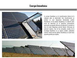 Energía fotovoltaica
La energía fotovoltaica es la transformación directa de la
radiación solar en electricidad. Esta transformación se
produce en unos dispositivos denominados paneles
fotovoltaicos. En los paneles fotovoltaicos, la radiación solar
excita los electrones de un dispositivo semiconductor
generando una pequeña diferencia de potencial. La conexión en
serie de estos dispositivos permite obtener diferencias de
potencial mayores. Una de las principales virtudes de la
tecnología fotovoltaica es su aspecto modular, pudiéndose
construir desde enormes plantas fotovoltaicas en suelo hasta
pequeñospanelespara tejados.
 