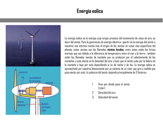 Energía eolica
La energía eolica es la energía cuyo origen proviene del movimiento de masa de aire, es
decir del viento. Para la generación de energía eléctrica apartir de la energía del viento a
nosotros nos interesa mucho mas el origen de los vientos en zonas mas especificas del
planeta, estos vientos son los llamados vientos locales, entre estos están las brisas
marinas que son debida a la diferencia de temperatura entre el mar y la tierra , también
están los llamados vientos de montaña que se producen por el calentamiento de las
montañas y esto afecta en la densidad del aire y hace que el viento suba por la ladera de
la montaña o baje por esta dependiendo si es de noche o de día. La energía eolica es
aprovechada por nosotros básicamente por un sistema de un rotor que gira a medida que
pasaviento por este. La potencia del viento dependeprincipalmente de 3 factores:
1. Área por donde pasa el viento
(rotor)
2. Densidaddel aire
3. Velocidad del viento
 