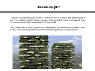 Reciclado energético
La alternativa más económica para conseguir un edificio energéticamente eficiente es incluyendo desde la fase de proyecto el
tema. Pero es posible tomar un edificio existente y mediante una técnica denominada de reciclado energético conocida por su
raíz anglosajonacomoretrofit dar al edificio un nuevo ciclo de vida sustentable.
Entre las primeras tareas se encuentra la de realizar una auditoría energética para conocer cuales son las entradas y salidas
de energíaal edificio como sistema,siemprebuscandomantener elconforthigrotérmico,la salubridady la seguridad.
 