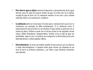 • Para ahorrar agua se utilizan sistemas de depuración y aprovechamiento de las aguas
(letrinas secas (la mitad del consumo familiar de agua se lo lleva tirar de la cadena),
recogida de agua de lluvia, etc.) Es importante mantener el aire sano y puro, evitando
materiales tóxicos en la construcción y mobiliario.
• La calefacción podría ser de dos tipos: 1) la solar pasiva: orientación de la casa al sur en
combinación con ventanales de doble acristalamiento. 2) La calefacción activa: la
proporcionaría la cocina de leña y/o una chimenea. El agua caliente se generaría con un
sistema de placas. También se puede usar el sol para cocinar en las asequibles cocinas
solares. Células fotovoltaicas, aerogeneradores, turbinas si hay un salto de agua; son
posibilidades, según la zona, a considerar para autogenerar la electricidad precisa para
electrodomésticos o incluso pequeños talleres.
• Electrodomésticos. Se tienen que emplear aquellos de bajo consumo, que no produzcan
ni ondas electromagnéticas, ni tampoco emitan gases nocivos; que dispongan de una
toma de tierra en perfectas condiciones; y, por último, cuyos elementos envolventes
sean naturales.
 