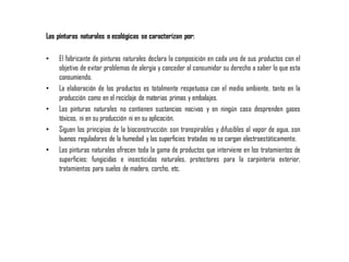 Las pinturas naturales o ecológicas se caracterizan por:
• El fabricante de pinturas naturales declara la composición en cada uno de sus productos con el
objetivo de evitar problemas de alergia y conceder al consumidor su derecho a saber lo que esta
consumiendo.
• La elaboración de los productos es totalmente respetuosa con el medio ambiente, tanto en la
producción como en el reciclaje de materias primas y embalajes.
• Las pinturas naturales no contienen sustancias nocivas y en ningún caso desprenden gases
tóxicos, ni en su producción ni en su aplicación.
• Siguen los principios de la bioconstrucción: son transpirables y difusibles al vapor de agua, son
buenos reguladores de la humedad y las superficies tratadas no se cargan electroestáticamente.
• Las pinturas naturales ofrecen toda la gama de productos que interviene en los tratamientos de
superficies: fungicidas e insecticidas naturales, protectores para la carpintería exterior,
tratamientos para suelos de madera, corcho, etc.
 