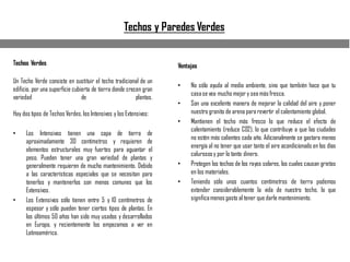 Techos y Paredes Verdes
Techos Verdes
Un Techo Verde consiste en sustituir el techo tradicional de un
edificio, por una superficie cubierta de tierra donde crecen gran
variedad de plantas.
Hay dos tipos de Techos Verdes, los Intensivos y los Extensivos:
• Los Intensivos tienen una capa de tierra de
aproximadamente 30 centímetros y requieren de
elementos estructurales muy fuertes para aguantar el
peso. Pueden tener una gran variedad de plantas y
generalmente requieren de mucho mantenimiento. Debido
a las características especiales que se necesitan para
tenerlos y mantenerlos son menos comunes que los
Extensivos.
• Los Extensivos sólo tienen entre 5 y 10 centímetros de
espesor y sólo pueden tener ciertos tipos de plantas. En
los últimos 50 años han sido muy usados y desarrollados
en Europa, y recientemente los empezamos a ver en
Latinoamérica.
Ventajas
• No sólo ayuda al medio ambiente, sino que también hace que tu
casase vea mucho mejor y sea más fresca.
• Son una excelente manera de mejorar la calidad del aire y poner
nuestro granito de arena para revertir el calentamiento global.
• Mantienen el techo más fresco lo que reduce el efecto de
calentamiento (reduce CO2), lo que contribuye a que las ciudades
no estén más calientes cada año. Adicionalmente se gastara menos
energía al no tener que usar tanto el aire acondicionado en los días
calurososy por lo tanto dinero.
• Protegen los techos de los rayos solares, los cuales causan grietas
en los materiales.
• Teniendo sólo unos cuantos centímetros de tierra podemos
extender considerablemente la vida de nuestro techo, lo que
significamenos gasto al tener que darle mantenimiento.
 