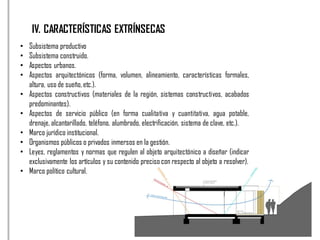 IV. CARACTERÍSTICAS EXTRÍNSECAS
• Subsistema productivo
• Subsistema construido.
• Aspectos urbanos.
• Aspectos arquitectónicos (forma, volumen, alineamiento, características formales,
altura, uso de sueño, etc.).
• Aspectos constructivos (materiales de la región, sistemas constructivos, acabados
predominantes).
• Aspectos de servicio público (en forma cualitativa y cuantitativa, agua potable,
drenaje, alcantarillado, teléfono, alumbrado, electrificación, sistema de clave, etc.).
• Marco jurídico institucional.
• Organismos públicos o privados inmersos en la gestión.
• Leyes, reglamentos y normas que regulen al objeto arquitectónico a diseñar (indicar
exclusivamente los artículos y su contenido preciso con respecto al objeto a resolver).
• Marco político cultural.
 