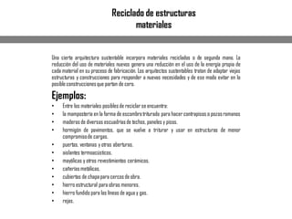 Reciclado de estructuras
materiales
Una cierta arquitectura sustentable incorpora materiales reciclados o de segunda mano. La
reducción del uso de materiales nuevos genera una reducción en el uso de la energía propia de
cada material en su proceso de fabricación. Los arquitectos sustentables tratan de adaptar viejas
estructuras y construcciones para responder a nuevas necesidades y de ese modo evitar en lo
posible construccionesque partan de cero.
Ejemplos:
• Entre los materiales posiblesde reciclarse encuentra:
• la mampostería en la forma de escombrotriturado para hacercontrapisos o pozosromanos
• maderasde diversas escuadríasde techos, paneles y pisos.
• hormigón de pavimentos, que se vuelve a triturar y usar en estructuras de menor
compromisode cargas.
• puertas, ventanas y otras aberturas.
• aislantes termoacústicos.
• mayólicas y otros revestimientos cerámicos.
• cañeríasmetálicas.
• cubiertas de chapapara cercosde obra.
• hierro estructural para obras menores.
• hierro fundido para las líneas de agua y gas.
• rejas.
 