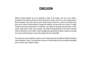CONCLUSION
Debido al cambio climático que se ha registrado a través de los tiempos, cada vez es mas visible y
perceptible la diversidad que presenta el clima actual (fuertes vientos, mayor frio y calor respectivamente,
lluvias constantes, entre otras mas), por tanto resulta necesario el tomar en cuenta una arquitectura que
toma mas en cuenta el medio ambiente al momento de realizarse, esto para evitar así el recurrir a medios
mecánicos que causen contaminación en el ambiente y que influyan en los gastos diarios del hogar. Todo lo
anterior puede tomar 2 bases como vertientes, una siendo el aprovechamiento de los factores naturales
(viento e iluminación) yotra el utilizar nuevas tecnologías para aprovechar lo anterior ygenerar así energía
que no este condicionaal gasto y consumode cualquierforma de combustible.
Tan pronto como esto sea aplicado, se genera ya una vivienda que parte de aquello que olvidamos desde los
inicios del planeta, es decir, una vivienda que conviva con el medio ambiente y que sea totalmente agradable
para su usuarioy para cualquiervisitante.
 