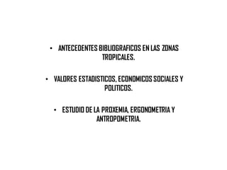 • ANTECEDENTES BIBLIOGRAFICOS EN LAS ZONAS
TROPICALES.
• VALORES ESTADISTICOS, ECONOMICOS SOCIALES Y
POLITICOS.
• ESTUDIO DE LA PROXEMIA, ERGONOMETRIA Y
ANTROPOMETRIA.
 