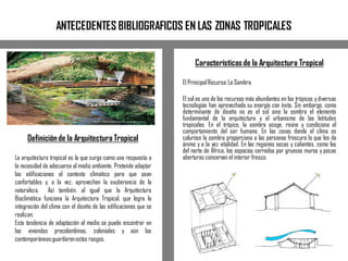 ANTECEDENTES BIBLIOGRAFICOS EN LAS ZONAS TROPICALES
Característicasde la Arquitectura Tropical
El PrincipalRecurso:La Sombra
El sol es uno de los recursos más abundantes en los trópicos ydiversas
tecnologías han aprovechado su energía con éxito. Sin embargo, como
determinante de diseño no es el sol sino la sombra el elemento
fundamental de la arquitectura y el urbanismo de las latitudes
tropicales. En el trópico, la sombra acoge, reúne y condiciona el
comportamiento del ser humano. En las zonas donde el clima es
caluroso la sombra proporciona a las personas frescura lo que les da
ánimo y a la vez vitalidad. En las regiones secas y calientes, como las
del norte de África, los espacios cerrados por gruesos muros y pocas
aberturas conservan el interior fresco.
Definiciónde la Arquitectura Tropical
La arquitectura tropical es la que surge como una respuesta a
la necesidad de adecuarse al medio ambiente. Pretende adaptar
las edificaciones al contexto climático para que sean
confortables y, a la vez, aprovechen la exuberancia de la
naturaleza. Así también, al igual que la Arquitectura
Bioclimática funciona la Arquitectura Tropical, que logra la
integración del clima con el diseño de las edificaciones que se
realizan.
Esta tendencia de adaptación al medio se puede encontrar en
las viviendas precolombinas, coloniales y aún las
contemporáneasguardaronestos rasgos.
 