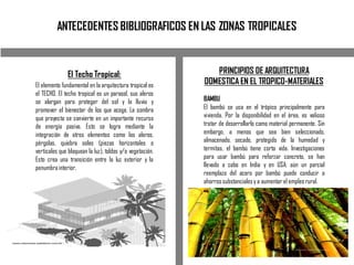 ANTECEDENTES BIBLIOGRAFICOS EN LAS ZONAS TROPICALES
El Techo Tropical:
El elemento fundamental en la arquitectura tropical es
el TECHO. El techo tropical es un parasol, sus aleros
se alargan para proteger del sol y la lluvia y
promover el bienestar de los que acoge. La sombra
que proyecta se convierte en un importante recurso
de energía pasiva. Esto se logra mediante la
integración de otros elementos como los aleros,
pérgolas, quiebra soles (piezas horizontales o
verticales que bloquean la luz), toldos y/o vegetación.
Esto crea una transición entre la luz exterior y la
penumbrainterior.
PRINCIPIOS DE ARQUITECTURA
DOMESTICA EN EL TROPICO-MATERIALES
BAMBU
El bambú se usa en el trópico principalmente para
vivienda. Por la disponibilidad en el área, es valioso
tratar de desarrollarlo como material permanente. Sin
embargo, a menos que sea bien seleccionado,
almacenado, secado, protegido de la humedad y
termitas, el bambú tiene corta vida. Investigaciones
para usar bambú para reforzar concreto, se han
llevado a cabo en India y en USA; aún un parcial
reemplazo del acero por bambú puede conducir a
ahorros substancialesy a aumentar el empleo rural.
 