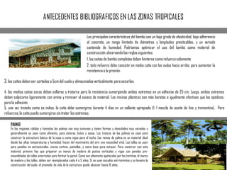 ANTECEDENTES BIBLIOGRAFICOS EN LAS ZONAS TROPICALES
Las principales características del bambú son un bajo grado de elasticidad, baja adherencia
al concreto, un rango limitado de diámetros y longitudes practicables, y un variado
contenido de humedad. Podríamos optimizar el uso del bambú como material de
construcción,observando las reglas siguientes:
1. las cañas de bambúcompletas deben limitarse comorefuerzosolamente
2. todo refuerzo debe consistir en media caña con los nudos hacia arriba, para aumentar la
resistenciaa la presión.
PALMAS
En las regiones cálidas y húmedas las palmas son muy comunes y tienen formas y densidades muy variadas y
generalmente se usan como alimento, para esteras, botes y casas. Los troncos de las palmas se usan para
construir la estructura básica de la casa o como vigas para el techo. Las ramas de palma es un material ideal
donde las altas temperaturas y humedad, hacen del movimiento del aire una necesidad vital. Los tallos se usan
para paneles no estructurales, muros cortina, pantallas, y como base para estucar. Para construir con este
material, primero hay que preparar un marco de madera de postes verticales y vigas con paneles pre-
ensamblados de tallos amarrados para formar la pared. Como son altamente apetecidos por las termitas el marco
de madera y los tallos, deben ser reemplazados cada 4 o 5 años. Si se usan escudos anti-termitas y se levanta la
construcción del suelo, el promedio de vida de la estructura puede alcanzar hasta 15 años.
3. las cañas debenser cortadas a 5cmdel sueloy almacenadasverticalmente para secarlas.
4. las medias cañas secas deben sellarse y tratarse para la resistencia sumergiendo ambos extremos en un adhesivo de 25 cm. Luego, ambos extremos
deben salpicarse ligeramente con arena y remover el exceso de material. Las resinas plásticas son más baratas e igualmente efectivas que las epódicas,
para la adhesión.
5. una vez tratado como se indica, la caña debe sumergirse durante 4 días en un sellante apropiado (1: 1 mezcla de aceite de lino y trementina). Para
refuerzos,la caña puedesumergirsesintratar los extremos.
 