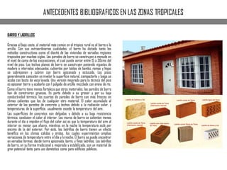 ANTECEDENTES BIBLIOGRAFICOS EN LAS ZONAS TROPICALES
BARRO Y LADRILLOS
Gracias al bajo costo, el material más común en el trópico rural es el barro o la
arcilla. Con sus extraordinarias cualidades, el barro ha dictado tanto los
métodos constructivos como el diseño de las viviendas de variadas regiones
tropicales por muchos siglos. Las paredes de barro se construyen a menudo en
el nivel de cama de las excavaciones, el cual puede variar entre 15 a 30cms del
nivel de piso. Los techos planos de barro se construyen poniendo viguetas de
madera a intervalos adecuados, cubiertos por tablas de bambú, ramas y hojas
se sobreponen y cubren con barro apisonado y estucado. Los pisos
generalmente consisten en nivelar la superﬁcie natural, compactarla y luego se
acaba con bosta de vaca lavada. Una versión mejorada para la técnica del piso
es apisonar tierra y acabarla con 1 pulgada de arcilla mezclada con arena de río.
Como el barro tiene menos fortaleza que otros materiales, las paredes de barro
han de construirse gruesas. En parte debido a su grosor y por su baja
conductividad térmica, los cuartos de paredes de barro son más frescos en
climas calientes que los de cualquier otro material. El calor acumulado al
exterior de las paredes de concreto y techos debido a la radiación solar, y
temperaturas de la superﬁcie, usualmente excede la temperatura del aire.
Las superﬁcies de concretos son delgadas y debido a su baja resistencia
térmica, conducen el calor al interior. Los muros de barro se calientan menos
durante el día e impiden el ﬂujo del calor así es que la temperatura del aire al
interior es menor que afuera, mientras en la noche la temperatura está por
encima de la del exterior. Por esto, los ladrillos de barro tienen un efecto
benéﬁco en los climas cálidos y áridos, los cuales experimentan amplias
variaciones de temperatura entre el día y la noche. El barro se puede encontrar
en variadas formas, desde tierra apisonada, barro, y ﬁnos ladrillos. Los ladrillos
de barro, en su forma tradicional o mejorada y estabilizada, son un material de
gran potencial tanto para uso doméstico como para ediﬁcios públicos.
 