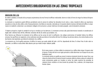 ANTECEDENTES BIBLIOGRAFICOS EN LAS ZONAS TROPICALES
ORIENTACIÓN POR EL SOL
Un análisis cuidadoso y el estudio de los principios arquitectónicos de otras formas de ediﬁcios tradicionales, ilustran sin duda, la forma de mitigar los efectos del áspero
clima tropical.
La orientación en arquitectura puede deﬁnirse parcialmente como la ciencia de combinar las demandas de sol, viento, y vistas, teniendo lo último una importancia
secundaria en áreas de clima cálido y árido. Consecuentemente, el sol debe ser encarado y dominado por el arquitecto desde el comienzo del diseño del ediﬁcio. La mejor
manera de resolverlo es determinar una orientación inteligente de la estructura y proveer aberturas de tamaño apropiado, como lo demanda la orientación.
El objetivo principal es regular la cantidad de sol que se introduce por las aberturas. La orientación correcta sólo puede determinarse tomando en consideración el
ángulo solar a distintas horas del día y diferentes estaciones del año, los vientos que prevalecen, etc.
Otros factores que inﬂuencian la orientación de los ediﬁcios son las curvas de nivel, la zoniﬁcación y los códigos constructivos, la humedad relativa, los ediﬁcios
cercanos, las superﬁcies con vegetación y otras condiciones naturales que afecten el microclima del área. Sin embargo, los patrones solares y los vientos locales son los
dos factores más importantes que afectan la orientación de un ediﬁcio.
La orientación por el sol signiﬁca posicionar el ediﬁcio de manera que quede aislado del calor o del frío, dependiendo del clima. En climas fríos el calor solar es
bienvenido y un ediﬁcio en estos climas debe ubicarse para que reciba la mayor radiacion posible.
De la misma manera, en climas cálidos la orientación de un ediﬁcio debe mitigar el impacto solar
al máximo. El efecto del sol en una región particular se debe determinar con el apoyo de una carta
bioclimática anual.
La orientación óptima es aquella que provee la máxima orientación durante los meses fríos y que
reduce los efectos del sol al máximo durante la estación cálida.Los efectos solares de radiación de
varias orientaciones pueden ser trazados en cartas, las cuales muestran los promedios de
radiación directa recibida en el área durante los períodos fríos y calientes y las temperaturas
horarias típicas.
 