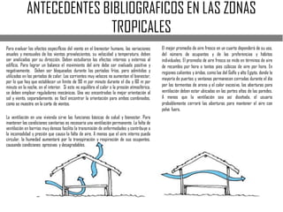 ANTECEDENTES BIBLIOGRAFICOS EN LAS ZONAS
TROPICALES
Para evaluar los efectos especíﬁcos del viento en el bienestar humano, las variaciones
anuales y mensuales de los vientos prevalecientes, su velocidad y temperatura, deben
ser analizadas por su dirección. Deben estudiarse los efectos internos y externos al
ediﬁcio. Para lograr un balance el movimiento del aire debe ser evaluado positiva y
negativamente. Deben ser bloqueados durante los períodos fríos, pero admitidos y
utilizados en los períodos de calor. Las corrientes muy veloces no aumentan el bienestar,
por lo que hay que establecer un límite de 90 m por minuto durante el día y 60 m por
minuto en la noche, en el interior. Si esto no equilibra el calor o la presión atmosférica,
se deben emplear reguladores mecánicos. Una vez encontrados la mejor orientación al
sol y viento, separadamente, es fácil encontrar la orientación para ambos combinados,
como se muestra en la carta de vientos.
La ventilación en una vivienda sirve las funciones básicas de salud y bienestar. Para
mantener las condiciones sanitarias es necesaria una ventilación permanente. La falta de
ventilación en barrios muy densos facilita la transmisión de enfermedades y contribuye a
la incomodidad y presión que causa la falta de aire. A menos que el aire interno pueda
circular, la humedad aumentará por la transpiración y respiración de sus ocupantes,
causando condiciones opresivas y desagradables.
El mejor promedio de aire fresco en un cuarto dependerá de su uso,
del número de ocupantes y de las preferencias y hábitos
individuales. El promedio de aire fresco se mide en términos de aire
de recambio por hora o tantos pies cúbicos de aire por hora. En
regiones calientes y áridas, como las del Golfo y alto Egipto, donde la
mayoría de puertas y ventanas permanecen cerradas durante el día
por las tormentas de arena y el calor excesivo, las aberturas para
ventilación deben estar ubicadas en las partes altas de las paredes.
A menos que la ventilación sea así diseñada, el usuario
probablemente cerrará las aberturas para mantener el aire con
polvo fuera.
 