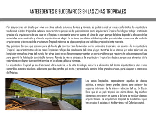 ANTECEDENTES BIBLIOGRAFICOS EN LAS ZONAS TROPICALES
Por adaptaciones del diseño para vivir en clima soleado, caluroso, lluvioso y húmedo, es posible construir casas confortables. La arquitectura
tradicional en sitios tropicales evidencia características propias de lo que conocemos como arquitectura Tropical. Para lograr cobijo y protección
gracias a la arquitectura de una casa en el Trópico, es necesario tomar en cuenta el clima del lugar, porque del clima depende la elección de los
materiales para construirla y el diseño arquitectónico a elegir. En las áreas con climas cálidos tropicales y ecuatoriales, se recurre a la tradición
arquitectónica y técnicas de la arquitectura Tropical moderna,es algo que implica una habilidadpropia de cierta maestría.
Hay principios básicos que orientan para el diseño y la construcción de viviendas en los ambientes tropicales, son asuntos de la arquitectura
Tropical. Las características de las casas Tropicales reflejan las condiciones del clima y lugar. Mientras la luz intensa y el calor solar son una
bendición en muchas áreas del mundo, hay otras donde estos fenómenos representan un serio problema que requiere de soluciones específicas
para permitir la habitación confortable humana. Además de verse pintoresca, la arquitectura Tropical se destaca porque usa elementos de la
naturalezapara lograr buen confort térmico en los climas cálidos y húmedos.
La arquitectura Tropical ya sea tradicional, ultra-moderna, o de alta tecnología, recurre a elementos del diseño arquitectónico tales como:
sombrillas, estantes voladizos, aislamiento para las paredes yel techo, yaprovecha la sombra de los grandes árboles, para bloquear el intenso sol
del Trópico.
Las casas Tropicales, especialmente aquellas de diseño
asiático, a menudo tienen grandes aleros para proteger los
espacios interiores de la intensa radiación del sol. En Costa
Rica, que es un país tropical con micro-climas, hay muchos
elementos para tener en cuenta a la hora de realizar diseños
arquitectónicos. La arquitectura Tropical de Costa Rica sigue
tres estilos:el asiático,el Mediterráneo, y el Colonialespañol.
 