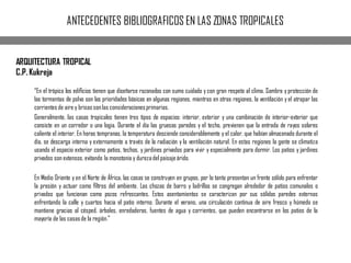 ANTECEDENTES BIBLIOGRAFICOS EN LAS ZONAS TROPICALES
ARQUITECTURA TROPICAL
C.P. Kukreja
“En el trópico los ediﬁcios tienen que diseñarse razonados con sumo cuidado y con gran respeto al clima. Sombra y protección de
las tormentas de polvo son las prioridades básicas en algunas regiones, mientras en otras regiones, la ventilación y el atrapar las
corrientes de aire y brisas sonlas consideracionesprimarias.
Generalmente, las casas tropicales tienen tres tipos de espacios: interior, exterior y una combinación de interior-exterior que
consiste en un corredor o una logia. Durante el día las gruesas paredes y el techo, previenen que la entrada de rayos solares
caliente el interior. En horas tempranas, la temperatura desciende considerablemente y el calor, que habían almacenado durante el
día, se descarga interna y externamente a través de la radiación y la ventilación natural. En estas regiones la gente se climatiza
usando el espacio exterior como patios, techos, y jardines privados para vivir y especialmente para dormir. Los patios y jardines
privados son extensos, evitando la monotonía y durezadel paisajeárido.
En Medio Oriente y en el Norte de África, las casas se construyen en grupos, por lo tanto presentan un frente sólido para enfrentar
la presión y actuar como ﬁltros del ambiente. Las chozas de barro y ladrillos se congregan alrededor de patios comunales o
privados que funcionan como pozos refrescantes. Estos asentamientos se caracterizan por sus sólidas paredes externas
enfrentando la calle y cuartos hacia el patio interno. Durante el verano, una circulación continua de aire fresco y húmedo se
mantiene gracias al césped, árboles, enredaderas, fuentes de agua y corrientes, que pueden encontrarse en los patios de la
mayoría de las casasde la región.”
 