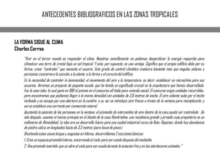 ANTECEDENTES BIBLIOGRAFICOS EN LAS ZONAS TROPICALES
LA FORMA SIGUE AL CLIMA
Charles Correa
“Vivir en el tercer mundo es responder al clima. Nosotros sencillamente no podemos desperdiciar la energía requerida para
climatizar una torre de cristal bajo un sol tropical. Y esto, por supuesto, es una ventaja. Signiﬁca que el propio ediﬁcio debe por su
forma, crear “controles” que necesita el usuario. Este grado de control climático involucra bastante más que ángulos solares y
persianas;conciernea la sección,a la planta, a la forma y el corazóndelediﬁcio.
Es la necesidad de controlar la luminosidad, el movimiento del aire y la temperatura; es decir, establecer un microclima para sus
usuarios. Veremos un proyecto de pequeña escala, que ha tenido un signiﬁcado crucial en la arquitectura que hemos desarrollado.
Fue la casa tubo, la cual ganó en 1961 el premio en el concurso all-India para vivienda social. El concurso exigía unidades recurribles,
pero encontramos que podíamos llegar a la misma densidad con unidades de 3,6 metros de ancho. El aire caliente sube por el techo
inclinado y se escapa por una abertura en la cumbre: a su vez se introduce aire fresco a través de la ventana para reemplazarlo, y
asíse establece una corriente por convección natural.
Ajustando la posición de las persianas en la ventana, el promedio de intercambio de aire dentro de la casa puede ser controlado: Un
año después, usamos el mismo principio en el diseño de la casa Ramkrishna, una residencia grande y privada cuyo propietario es un
millonario de Ahmedabad. La idea era un desarrollo futuro para una ciudad industrial cerca de Kota, Rajastan, donde hay abundancia
de piedra caliza,en longitudes hasta de 3,5 metros (para losasde pisos).
Diseñandoestas casaslargasy angostas en hileras,desarrollamos2 seccionesbásicas:
1. Crea un espaciopiramidalinterno, encerrandoel cielo:para serusadodespuésdelmediodía.
2. Una pirámide invertida que se abre al cielo para serusadadurante la estación fría y en los atardeceres estivales.”
 