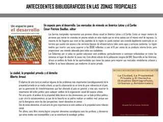 ANTECEDENTES BIBLIOGRAFICOS EN LAS ZONAS TROPICALES
Un espacio para el desarrollo: Los mercados de vivienda en América Latina y el Caribe
César Patricio Bouillon, editor
La ciudad, la propiedad privada y el derecho
Alberto Arnaut
El objetivo de este texto es analizar algunos de los problemas más importantes (sociológicamente) de la
propiedad privada en un medio urbano, ya que la urbanización es un tema de gran relevancia en el país,
por su generación de transformaciones que han afectado al país en general, y más aún, mostrar la
importancia del orden jurídico para cualquier análisis de la organización social del espacio urbano.
Por otra parte, el análisis de la propiedad debe darse en dos dimensiones, por un lado jurídico-política,
y por otro la socioeconómica, ya que de no hacerlo no se podría realizar un análisis real, porque aun
con la divergencia entre las dos perspectivas, tienen elementos en común.
Uno de estos elementos, el cual será de gran importancia en este análisis es la propiedad como relación
social.
Por último, este libre intenta lograr conjuntar elementos sociológicos cono los jurídicos, y demostrar
que estos niveles son incompatibles y así se constituirá la sociología jurídica.
Los barrios marginales representan una perenne ofensa visual en América Latina y el Caribe. Existe un mayor número de
personas que moran en viviendas en pésimo estado en esta región que en otros países con el mismo nivel de ingresos. La
mayoría de los hogares que viven en las capitales de la región no puede costear una vivienda legalmente construida en un
terreno que cuente con acceso a los servicios básicos de infraestructura tales como agua y servicios sanitarios. La región
tendría que invertir una suma superior a los $300 millardos, o casi el 8 por ciento de su producto interno bruto, para
proporcionar una vivienda adecuada para todos sus ciudadanos.
Los Gobiernos por sí solos no pueden solucionar este problema, particularmente si continúan enfocándose en tratar los
síntomas en lugar de abordar la causa raíz. Esta última edición de la publicación insignia del BID, Desarrollo en las Américas,
ofrece un análisis de fondo de las oportunidades que tienen los países para mejorar sus mercados inmobiliarios urbanos y
facilitar la vía hacia soluciones que involucren al sector privado.
 