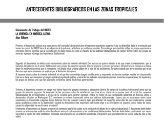 ANTECEDENTES BIBLIOGRAFICOS EN LAS ZONAS TROPICALES
Documento de Trabajo del INDES
LA VIVIENDA EN AMERICA LATINA
Alan Gilbert
Primero, el documento incluye muy poco acerca del mercado habitacional para el segmento económico superior. Esto es defendible dada la orientación que
tienen los cursos del INDES hacia la erradicación de la pobreza y el énfasis en problemas sociales. Sin embargo, esto también refleja mi propia experiencia e
intereses. Esto no significa que la vivienda para la clase media así como el impacto de las políticas habitacionales del ‘sector formal’ sobre los grupos de
menores ingresos no tenga una importancia fundamental.
Segundo, el documento se enfoca casi enteramente sobre la vivienda individual. Con esto no se quiere ofender a los que creen, correctamente, que la
iniciativa del gobierno en el sector habitacional para grupos de menores ingresos debería limitarse a proveer servicios e infraestructura. Tampoco se desea
negar la importancia crítica que el transporte y el propio trazo urbano juegan en la vida de los vecindarios. Tal como sucede con otros asuntos que no se
discuten aquí, estas omisiones se explican por la limitación de espacio.
Al hacerse énfasis sobre la vivienda individual, el rol que las comunidades juegan estableciendo y mejorando sus barrios también resulta ser desatendido.
Esto no se hace para disminuir en ningún sentido el significado político y social de los múltiples movimientos sociales, como las organizaciones de inquilinos y
los grupos de defensa civil, que han aparecido en América Latina desde hace generaciones.
Tercero, el documento muestra un sesgo muy fuerte hacia mis propios intereses y obsesiones dentro del campo de la política habitacional como son los
grupos de menores ingresos. La expansión de las secciones sobre la satisfacción que trae el ser dueño de su propia casa, el rol de los conjuntos
habitacionales de arrendamiento, y el uso de la vivienda para generar ingresos, refleja mi temor de que demasiados gobiernos en América Latina y
demasiados oficiales en Washington, D.C. mantienen un énfasis equivocado sobre sus políticas habitacionales. Espero que mi entusiasmo sobre estas
cuestiones sea transmitido a algunos de mis lectores. Pero de cualquier manera, ¿por qué defender tal sesgo? En estos días del post-modernismo, cuando
pocos académicos creen en la objetividad y cuando la democracia más importante del mundo elige a su presidente sin siquiera contar todos los votos,
¿acaso la subjetividad no sea la nueva ortodoxia?
Finalmente, el documento no discute una serie de contextos sobre los cuales se ha conducido el debate de la política habitacional. El documento debía haber
provisto un informe más explícito sobre la relación entre el ciclo económico y las condiciones habitacionales. También debía haber confrontado con mayor
severidad la noción de cómo establecer mercados más eficientes en un ambiente económico y financiero que aparentemente se vuelve cada día más y más
volátil.
 