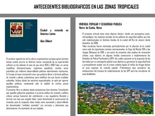 El carácter egocéntrico de la cultura arquitectónica europea ignoró durante
tiempo cuanto ocurría en América Latina: convencida de su superioridad
cultural, se dio además el caso de que entre 1930 y 1960 hubo, en varias
repúblicas latinoamericanas, regímenes populistas, muchas veces
presididos por militares desarrollando políticas abiertamente represoras.
En Europa se hacía inverosímil creer que pudieran llevar a término políticas
de vivienda y planes urbanísticos para modificar las que fueran ciudades
coloniales. Incluso desde los sectores especializados, se optó por ignorar
aquellas políticas, reclamando sólo la calidad de ciertas piezas
arquitectónicas.
El presente libro se plantea desde perspectivas bien distintas. Entendiendo
que aquellos gobiernos populistas sí tuvieron política de vivienda y política
urbana: porque buscaron dar satisfacción a sus seguidores llevando a
término una más que singular labor, tanto fomentando la construcción de
viviendas para la incipiente clase media como asumiendo y desarrollando
las denominadas “unidades vecinales” con servicios y dotaciones que
determinarían el crecimiento de sus ciudades.
El presente artículo tiene como objetivo discutir, desde una perspectiva socio-
antropológica, los impactos sociales de las políticas de seguridad pública que han
sido implementadas en distintas favelas de la ciudad del Rio de Janeiro desde
diciembre de 2008.
Tales iniciativas fueron motivadas particularmente por la elección de la ciudad
como sede de importantes eventos internacionales- la Copa del Mundo 2014 y los
Juegos Olímpicos de 2016, y son parte de proyectos más amplios de renovación
urbana, cuyo objetivo, en algunas favelas comenzaron a implementarse las
Unidades de Policía Pacificadora (UPP), las cuales consisten en la ocupación de las
barriadas por un contingente policial cuyo objetivo es garantizar la seguridad local
y principalmente acabar con el crimen violento ligado al tráfico de drogas ilícitas
en esos espacios de vivienda popular. Pretendemos aquí considerar las
implicaciones del proceso de implementación de las UPP para los moradores de
esas localidades.
ANTECEDENTES BIBLIOGRAFICOS EN LAS ZONAS TROPICALES
VIVIENDA POPULAR Y SEGURIDAD PUBLICA
Vieira da Cunha, Neiva
Ciudad y vivienda en
America Latina
Alan Gilbert
 