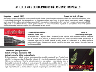 ANTECEDENTES BIBLIOGRAFICOS EN LAS ZONAS TROPICALES
Campesinos y vivienda [1963] Orlando Fals Borda. - El Brasil.
Pocos temas de estudios se encuentran en relación con el subcontinente brasileño, con el interés y apasionamiento que tiene el de su vivienda rural. Y pocos temas poseen
la complejidad y las dificultades de observación e inferencia que el especialista confronta en este campo. Un obstáculo evidente, innúmeras veces señalado, es del propio
tamaño del país, donde se hallan variaciones tipológicas que van desde la vivienda arbórea de algunos indios de Mato Grosso hasta la granja de celosías venecianas del Valle
de Itajai, desde las casas flotantes de Manaus hasta las grandes nordestinas y las estructuras con sótanos de piedra de las colonias italianas de Rio Grande do Sul. El
presente trabajo trata de demostrar en lo posible este aserto, valiendose de varios recursos.
"Ciudades Tropicales Sostenibles " Instituto de
Arquitectura Tropical, 2007 Bruno Stagno y Jimena Ugarte.
385 fotografías blanco y negro y 70 planos y documentos. La ciudad tropical no ha sido hasta ahora identificada ni abordada
como tal. Afirmamos que se cuenta con los parametros suficientas para otorgarle identidad y reconocer su especificidad. La
propuesta de ciudad tropical es abordada atraves de un analisis de casos en la franja tropical, en los cuales se manifiestan
conceptos especificos para el planeamiento de la ciudad tropical. Las pistas que se indican, orientan el desarrollo urbano de la
latitud hacia sostenibilidad.
"Biodiversidad y PaisajismoTropical"
Institute for Tropical Architecture, 2006
Javiera Aravena, Luz Letelier y Jimena Ugarte.
54 planos y documentos y tablas de inventarios de especies vegetales, diversidad reconocida y de fauna. Por siglos hemos
entendido el paraíso como un lugar fértil y pródigo, exuberante de frutos, abundante agua, clima benévolo y donde sus
habitantes viven pacíficamente y felices. Los jardines tropicales, tienen éstas cualidades y una particularidad valiosa: la
biodiversidad. En este caso de estudio, se ha querido comprobar la existencia de biodiversidad en el jardín y extraer
conclusiones sobre el paisajismo específico del trópico, porque a diferencia del paisajismo europeo o tradicional, en la
región tropical es frecuente que debamos controlar la vegetación más que agregarla, para mantener un jardín.
 