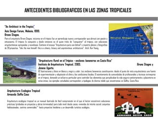 ANTECEDENTES BIBLIOGRAFICOS EN LAS ZONAS TROPICALES
"An Architect in the Tropics"
Asia Design Forum, Malasia, 1999.
Bruno Stagno.
Para el arquitecto Bruno Stagno, iniciarse en el trópico fue un aprendizaje nuevo y enriquecedor que abrazó con pasión y
entusiasmo. El trópico lo conquistó y desde entonces es él quien trata de “conquistar” al trópico, con soluciones
arquitectónicas apropiadas y novedosas. Contiene el ensayo “Arquitectura para una latitud” y muestra planos y fotografías
de 28proyectos. “Like the man himself, this is a cheery, breezy and unpretentious architecture”. Arch. Ken Yeang.
"Arquitectura Rural en el Trópico - enclaves bananeros en Costa Rica"
Instituto de Arquitectura Tropical, 2003. Bruno Stagno y
Jimena Ugarte.
62 ilustraciones y fotos en blanco y negro y color. Los enclaves bananeros constituyeron, desde el punto de vista arquitectónico una fuente
de experimentación y adaptación al clima y las condiciones locales. El asentamiento de comunidades de profesionales y técnicos extranjeros
en el trópico, demandó un esfuerzo particular para controlar los elementos que perjudicaban la vida segura sanitariamente y placentera en
estas áreas. Los ejemplos estudiados corresponden a tipologías de diversa índole que encontramos en Golfito, Costa Rica
Arquitectura Ecologica Tropical
Armando Deffis Caso
Arquitectura ecológica tropical es un manual ilustrado de fácil comprensión en el que el lector encontrará soluciones
prácticas (probadas en proyectos y obras terminadas) para todo nivel: desde casas, viviendas de interés social, conjuntos
habitacionales, centros comerciales'^ hasta proyectos hoteleros y un desarrollo turístico ecológico.
 