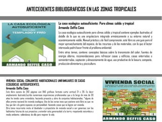 ANTECEDENTES BIBLIOGRAFICOS EN LAS ZONAS TROPICALES
La casa ecologica autosuficiente: Para climas calido y tropical
Armando Deffis Caso
La casa ecológica autosuficiente para climas cálido y tropical contiene ejemplos ilustrados al
detalle de lo que es una arquitectura integrada armónicamente a su entorno natural y
económicamente viable. Manual práctico y de fácil comprensión, este libro es una guía para el
mejor aprovechamiento del espacio, de los recursos y de los materiales, con lo que el lector
interesado podráhacer frente al problemaambiental.
Entre otros temas, contiene: conceptos básicos sobre la transmisión del calor, fuentes de
energía alterna, recomendaciones para refrescar casas y edificios, casas enterradas o
semienterradas, captación yalmacenamiento de agua, uso productivo de la basura, composta,
producciónalimentaria y piscicultura.
VIVIENDA SOCIAL: CONJUNTOS HABITACIONALES UNIFAMILIARES DE CASAS
ECOLOGICAS AUTOSUFICIENTES.
Armando Deffis Caso
Este libro consta de 282 páginas con 846 gráficas formato carta vertical 21 x 28. Es decir
ampliamente ilustrado.Escribo numerosas experiencias profesionales que a lo largo de más de 30
años he tenido como viviendista, haciendo proyecto y obra de conjuntos habitacionales. *alguno de
ellos premio nacional de vivienda ecológica. Una de las varias tesis que sostiene este libro es que: no
hay que dar a la gente espacios sin personalidad, haciendo cosas que no logran ser vivienda.
Otro tema recurrente invita al diseñador o proyectista de vivienda social a ser generoso con los
habitantes futuros de sus proyectos y extender esta generosidad a la tierra, respetando naturaleza y
medio ambiente, valiéndonos de ella para mejorar la vida.
 