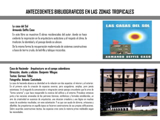 ANTECEDENTES BIBLIOGRAFICOS EN LAS ZONAS TROPICALES
La casa del Sol
Armando Deffis Caso
En este libro se muestran 6 obras residenciales del autor, donde se hace
evidente la inspiración en la arquitectura autóctona y el respeto al clima, la
tradición, la identidad y el paisajedondese ubican.
De la misma forma la recuperación modernizada de sistemas constructivos
a basede tierra cruda, de ladrillo y tabique recocidos.
Casa de Hacienda- Arquitectura en el campo colombiano
Dirección, diseño y edición: Benjamín Villegas
Textos: German Téllez
Fotografía: Antonio Castañeda
La casa de hacienda alcanza su identidad en la relación con dos aspectos: el interior y el exterior.
En el primero esta la creación de espacios severos, pero acogedores, amplios, pero jamás
ostentosos. En el segundo la comunicación e integración común paisaje circundante que le sirve de
"forma externa" y que hace inseparable la vivencia del edificio y el entorno. Prevalece entonces
junto a las nociones emanadas de los patrones técnicos, estilísticos y formales establecidos, un
aire de creatividad en ausencia de arquitectos, una intuicion creadora y una lógica en muchos
casos de excelentes resultados, sin vana ostentación. Y es que con ayuda de obreros, artesanos y
albañiles, los propietarios en aquella época se hicieron constructores de sus propias edificaciones.
Sobre acuerdos constructivos tácitos, los espacios eran como la materia prima moldeable según
las necesidades.
 