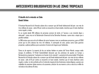 ANTECEDENTES BIBLIOGRAFICOS EN LAS ZONAS TROPICALES
El desafío de la vivienda en Cuba
Daniel Urbino
El Instituto Nacional de la Vivienda cubano dio a conocer que del fondo habitacional del país -con más de
tres millones de casas-, solo el 61 por ciento se encuentra en buen estado, mientras que el resto clasifican
como regulary malas.
En un mundo donde 100 millones de personas carecen de techo, el “acceso a una vivienda digna y
adecuada” -como reza en la Declaración Universal de los Derechos Humanos- suena más a utopía que a
posiblerealidad.
La ONU estima que cerca de mil millones de seres humanos viven en condiciones precarias ypara el 2050
prevé que la cifra alcance los tres mil millones. A contrapelo de esto, países como Cuba generan
proyectos y aplicanpolíticas para aumentar el númerode hogarespor habitantes.
Como es de esperar, la mayoría de los sin techos habitan en países del Tercer Mundo, aunque nadie
escapa al problema. El Portal Sostenibilidad denunció que las prácticas de ajustes en Europa y
Norteamérica propiciaron “exclusión en el sector de la vivienda” y aumento de la precariedad. El Instituto
Nacional de la Vivienda cubano dio a conocer que del fondo habitacional del país -con más de tres millones
de casas-, solo el 61 por ciento se encuentra en buen estado, mientras que el resto clasifican como
regular ymalas. La isla caribeña sufre el reiterado impacto de los fenómenos meteorológicos, quienes son
culpables de ocasionar daños severos a la economía yafectar de una manera u otra a más de un millón de
moradas en los últimos 10 años.
 