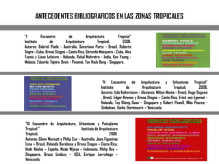 ANTECEDENTES BIBLIOGRAFICOS EN LAS ZONAS TROPICALES
“I Encuentro de Arquitectura Tropical"
Instituto de Arquitectura Tropical, 2008.
Autores: Gabriel Poole - Australia, Severiano Porto - Brasil, Roberto
Segre - Cuba, Bruno Stagno – Costa Rica, Gerardo Mosquera - Cuba, Alex
Tzonis y Liane Lefaivre - Holanda, Rahul Mehrotra - India, Ken Yeang -
Malasia, Eduardo Tejeira Davis - Panamá, Tan Hock Beng - Singapore.
“II Encuentro de Arquitectura y Urbanismo Tropical"
Instituto de Arquitectura Tropical, 2008.
Autores: Udo Kultermann - Alemania, Milton Monte - Brasil, Hugo Segawa
. Brasil, Edgar Brenes y Bruno Stagno – Costa Rica, Erick van Egeraat -
Holanda, Tay Kheng Soon – Singapore y Robert Powell, Mike Pearce -
Zimbabwe, Gorka Dorronsoro – Venezuela.
“III Encuentro de Arquitectura, Urbanismo y Paisajismo
Tropical " Instituto de Arquitectura
Tropical, 2009.
Autores: Glenn Murcutt y Philip Cox – Australia, Joao Figueiras
Lima – Brasil, Rolando Barahona y Bruno Stagno – Costa Rica,
Iñaki Abalos – España, Made Wijaya – Indonesia, Philip Bay –
Singapore, Bruce Lindsay – USA, Enrique Larrañaga –
Venezuela.
 