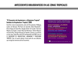 ANTECEDENTES BIBLIOGRAFICOS EN LAS ZONAS TROPICALES
“IV Encuentro de Arquitectura y Urbanismo Tropical"
Instituto de Arquitectura Tropical, 2009.
Este libro reúne el pensamiento y obra de 10 arquitectos: Wolfgang
Lauber de Alemania, Phil Harris de Australia, Kathy Macdonald y
Bruno Stagno de Costa Rica, Douglas Dreher de Ecuador, Florencio
Manteca de España, Jerôme Nouel de Martinique, Andrés Mignucci
de Puerto Rico, Duangrit Bunnag de Tailandia, quienes se reunieron
en San José, Costa Rica del 8 al 11 de Noviembre del 2007, para el
IV ENCUENTRO DE ARQUITECTURA, URBANISMO Y PAISAJISMO
TROPICAL. Este, el cuarto volumen, forma parte de una colección,
que recoge las memoriasde los Encuentros.
 