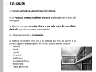 1 – EXPLICACIÓN
a) FORMULACIÓNDELAHIPÓTESISCONCEPTUAL.
Es una respuesta tentativa al problema propuesto, es el eslabón entre la teoría y la
investigación.
La hipótesis construye un modelo abstracto que debe cubrir las necesidades
planteadasy permite expresarnos como arquitectos.
Se realiza exclusivamente en formaescrita.
La hipótesis se planteara como base a los aspectos que varían de acuerdo a su
jerarquía y posición en base al género del edificio o plan por resolver, como son.:
• Funcional
• Formal
• Espacial
• Estructural
• Instalaciones
• Recursos económicos
• Mantenimiento
• Cultura, política, etc.
 