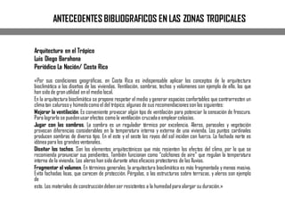 ANTECEDENTES BIBLIOGRAFICOS EN LAS ZONAS TROPICALES
Arquitectura en el Trópico
Luis Diego Barahona
Periódico La Nación/ Costa Rica
«Por sus condiciones geográficas, en Costa Rica es indispensable aplicar los conceptos de la arquitectura
bioclimática a los diseños de las viviendas. Ventilación, sombras, techos y volúmenes son ejemplo de ello, los que
han sidode granutilidad en el medio local.
En la arquitectura bioclimática se propone respetar el medio y generar espacios confortables que contrarresten un
clima tan calurosoy húmedocomoel del trópico; algunas de susrecomendacionesson las siguientes:
Mejorar la ventilación. Es conveniente provocar algún tipo de ventilación para potenciar la sensación de frescura.
Para lograrlo se puedenusarefectos comola ventilación cruzadao emplear celosías.
Jugar con las sombras. La sombra es un regulador térmico por excelencia. Aleros, parasoles y vegetación
provocan diferencias considerables en la temperatura interna y externa de una vivienda. Los puntos cardinales
producen sombras de diverso tipo. En el este y el oeste los rayos del sol inciden con fuerza. La fachada norte es
idónea para los grandesventanales.
Diseñar los techos. Son los elementos arquitectónicos que más resienten los efectos del clima, por lo que se
recomienda pronunciar sus pendientes. También funcionan como “colchones de aire” que regulan la temperatura
interna de la vivienda. Los aleros han sidodurante añoseficaces protectores de las lluvias.
Fragmentar el volumen. En términos generales, la arquitectura bioclimática es más fragmentada y menos masiva.
Evita fachadas lisas, que carecen de protección. Pérgolas, o las estructuras sobre terrazas, y aleros son ejemplo
de
esto. Los materiales de construccióndebenser resistentes a la humedadpara alargar su duración.»
 