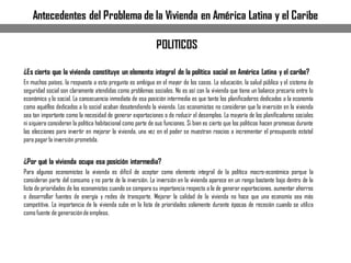 ¿Es cierto que la vivienda constituye un elemento integral de la política social en América Latina y el caribe?
En muchos países, la respuesta a esta pregunta es ambigua en el mayor de los casos. La educación, la salud pública y el sistema de
seguridad social son claramente atendidas como problemas sociales. No es así con la vivienda que tiene un balance precario entre lo
económico y lo social. La consecuencia inmediata de esa posición intermedia es que tanto los planificadores dedicados a la economía
como aquéllos dedicados a lo social acaban desatendiendo la vivienda. Los economistas no consideran que la inversión en la vivienda
sea tan importante como la necesidad de generar exportaciones o de reducir el desempleo. La mayoría de los planificadores sociales
ni siquiera consideran la política habitacional como parte de sus funciones. Si bien es cierto que los políticos hacen promesas durante
las elecciones para invertir en mejorar la vivienda, una vez en el poder se muestran reacios a incrementar el presupuesto estatal
para pagar la inversión prometida.
¿Por qué la vivienda ocupa esa posición intermedia?
Para algunos economistas la vivienda es difícil de aceptar como elemento integral de la política macro-económica porque la
consideran parte del consumo y no parte de la inversión. La inversión en la vivienda aparece en un rango bastante bajo dentro de la
lista de prioridades de los economistas cuando se compara su importancia respecto a la de generar exportaciones, aumentar ahorros
o desarrollar fuentes de energía y redes de transporte. Mejorar la calidad de la vivienda no hace que una economía sea más
competitiva. La importancia de la vivienda sube en la lista de prioridades solamente durante épocas de recesión cuando se utiliza
como fuente de generaciónde empleos.
POLITICOS
Antecedentes del Problema de la Vivienda en América Latina y el Caribe
 