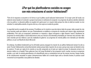 Parte de la respuesta se encuentra en la forma en que la política social evolucionó históricamente. En la mayor parte del mundo, esa
evolución estuvo basada en la atención a grupos de personas en condiciones de excepción. Los programas de pobreza atendían solamente
a los muy pobres. La educación pública se ocupaba de la gente joven (y ni siquiera todos porque los niños en edad pre-escolar no eran
incluidos).La saludpúblicaatendía a la gente enfermay a las mujeres en estado de gravidez.
La seguridad social se ocupaba de los ancianos. El problema con la vivienda es que ésta abarca todos los grupos; todos excepto los más
ricos necesitan ayuda para obtener una casa. Ocasionalmente se establecía un programa de viviendas para mejorar algún asentamiento
problemático. Pero esto era excepcional, comúnmente en respuesta a alguna emergencia o algún desastre natural. Usualmente los
programas de vivienda pública o social evolucionaron como una reacción a las demandas presentadas por intereses más concretos; tales
como viviendas para los militares o para los empleados de gobierno. Los programas de vivienda pública eran motivados por demandas
políticas y no por una filosofía de desarrollosocial.
Sin embargo, el problema fundamental que ha enfrentado quienes propugnan la creación de una política habitacional siempre ha sido su
costo. El sector habitacional es extraordinariamente costoso porque todos requieren de una casa yporque esas casas son bastante caras
de construir. El costo per cápita de la vivienda es muy alto comparado con el costo per cápita de proveer la educación primaria o la
atención médica en un hospital. Pocos gobiernos fuera de Europa Occidental se han propuesto invertir muchos recursos en programas
sociales y, por ende, la vivienda generalmente se ha descalificado como un contendiente serio por los mismos recursos. Aunque muchas
de las constituciones nacionales en países Latinoamericanos hablan de la vivienda digna como un derecho humano, la práctica social
raramente ha correspondidoa esas palabrastan elevadas.
¿Por qué los planificadores sociales no acogen
con más entusiasmo al sector habitacional?
 